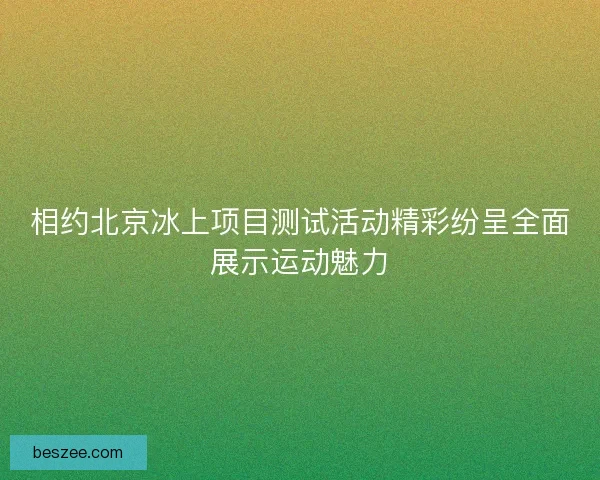 相约北京冰上项目测试活动精彩纷呈全面展示运动魅力